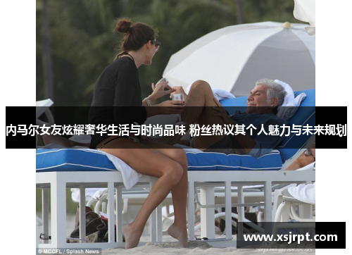 内马尔女友炫耀奢华生活与时尚品味 粉丝热议其个人魅力与未来规划