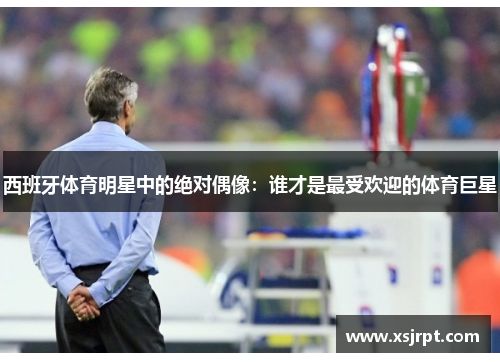 西班牙体育明星中的绝对偶像：谁才是最受欢迎的体育巨星