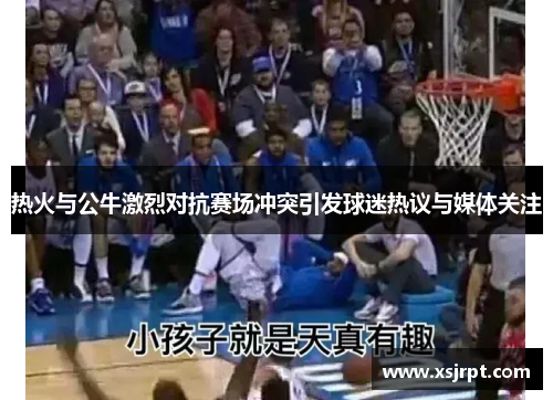 热火与公牛激烈对抗赛场冲突引发球迷热议与媒体关注